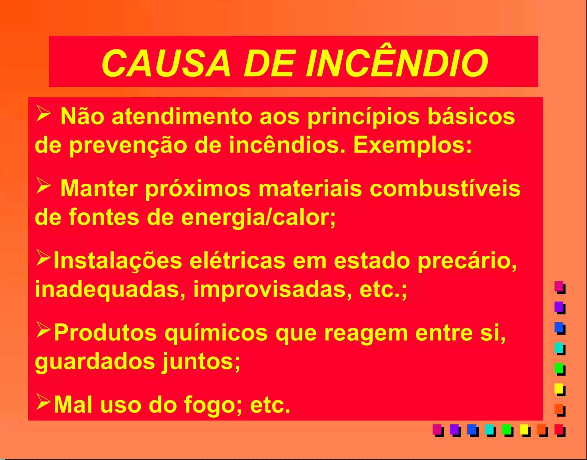 CAUSA DE INCÊNDIO
 Não atendimento aos princípios básicos
de prevenção de incêndios. Exemplos:
 Manter próximos materiais combustíveis
de fontes de energia/calor;
Instalações elétricas em estado precário,
inadequadas, improvisadas, etc.;
Produtos químicos que reagem entre si,
guardados juntos;
Mal uso do fogo; etc.
 