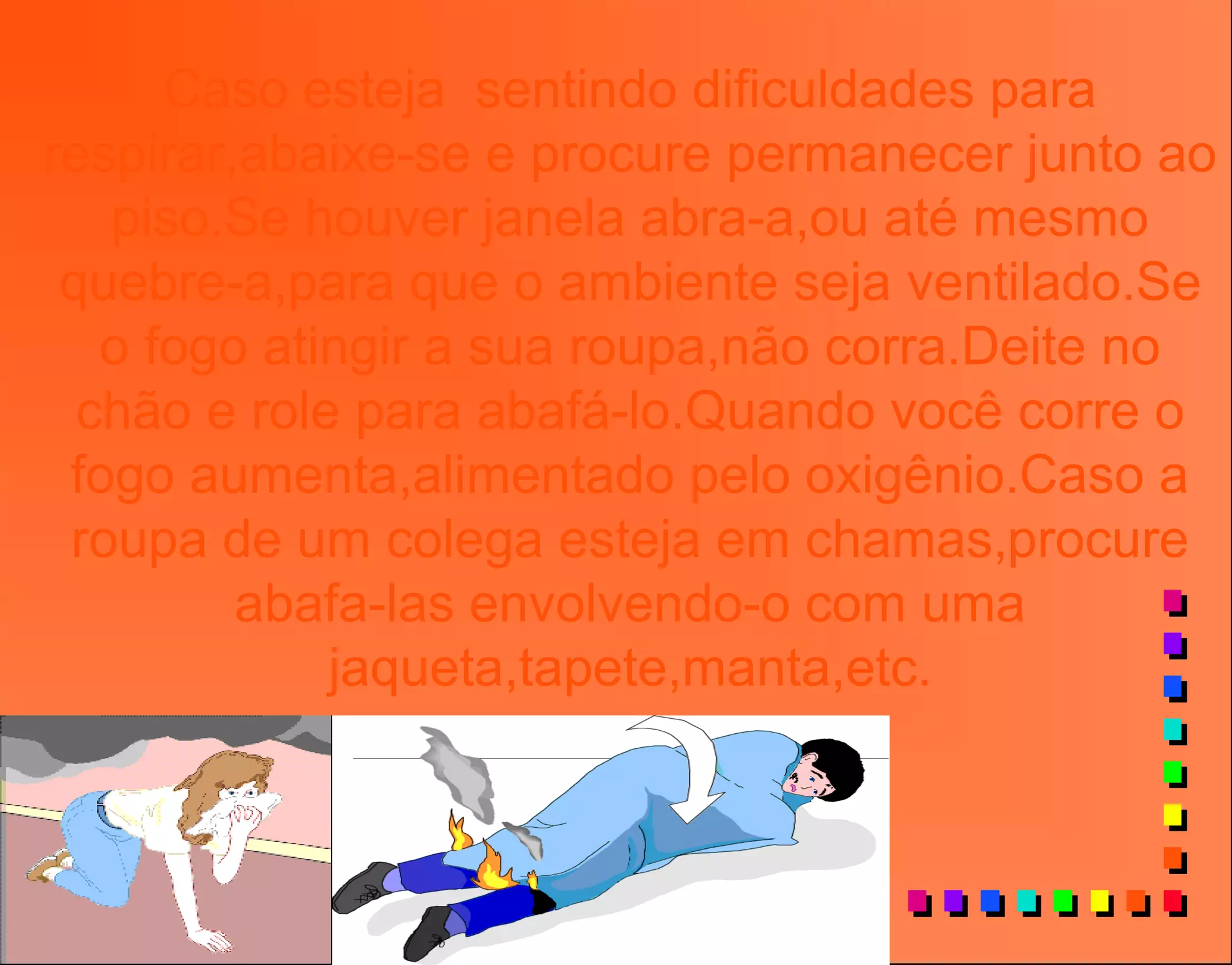 Caso esteja sentindo dificuldades para
respirar,abaixe-se e procure permanecer junto ao
piso.Se houver janela abra-a,ou até mesmo
quebre-a,para que o ambiente seja ventilado.Se
o fogo atingir a sua roupa,não corra.Deite no
chão e role para abafá-lo.Quando você corre o
fogo aumenta,alimentado pelo oxigênio.Caso a
roupa de um colega esteja em chamas,procure
abafa-las envolvendo-o com uma
jaqueta,tapete,manta,etc.
 
