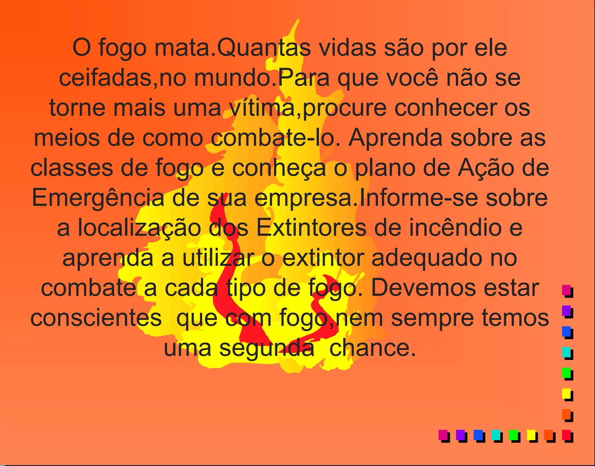 O fogo mata.Quantas vidas são por ele
ceifadas,no mundo.Para que você não se
torne mais uma vítima,procure conhecer os
meios de como combate-lo. Aprenda sobre as
classes de fogo e conheça o plano de Ação de
Emergência de sua empresa.Informe-se sobre
a localização dos Extintores de incêndio e
aprenda a utilizar o extintor adequado no
combate a cada tipo de fogo. Devemos estar
conscientes que com fogo,nem sempre temos
uma segunda chance.
 