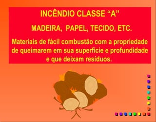 INCÊNDIO CLASSE “A”
MADEIRA, PAPEL, TECIDO, ETC.
Materiais de fácil combustão com a propriedade
de queimarem em sua superfície e profundidade
e que deixam resíduos.
 