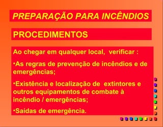 PREPARAÇÃO PARA INCÊNDIOS
PROCEDIMENTOS
Ao chegar em qualquer local, verificar :
•As regras de prevenção de incêndios e de
emergências;
•Existência e localização de extintores e
outros equipamentos de combate à
incêndio / emergências;
•Saídas de emergência.
 