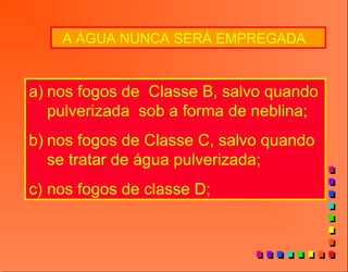 A ÁGUA NUNCA SERÁ EMPREGADA
a) nos fogos de Classe B, salvo quando
pulverizada sob a forma de neblina;
b) nos fogos de Classe C, salvo quando
se tratar de água pulverizada;
c) nos fogos de classe D;
 