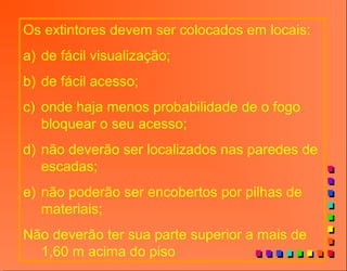 Os extintores devem ser colocados em locais:
a) de fácil visualização;
b) de fácil acesso;
c) onde haja menos probabilidade de o fogo
bloquear o seu acesso;
d) não deverão ser localizados nas paredes de
escadas;
e) não poderão ser encobertos por pilhas de
materiais;
Não deverão ter sua parte superior a mais de
1,60 m acima do piso
 