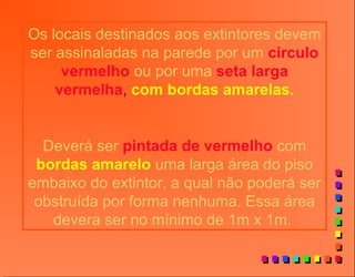 Os locais destinados aos extintores devem
ser assinaladas na parede por um circulo
vermelho ou por uma seta larga
vermelha, com bordas amarelas.
Deverá ser pintada de vermelho com
bordas amarelo uma larga área do piso
embaixo do extintor, a qual não poderá ser
obstruída por forma nenhuma. Essa área
devera ser no mínimo de 1m x 1m.
 