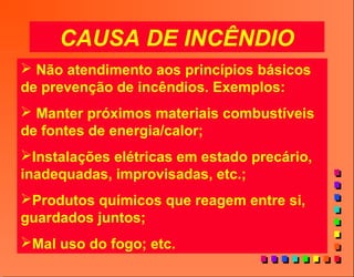 CAUSA DE INCÊNDIO
 Não atendimento aos princípios básicos
de prevenção de incêndios. Exemplos:
 Manter próximos materiais combustíveis
de fontes de energia/calor;
Instalações elétricas em estado precário,
inadequadas, improvisadas, etc.;
Produtos químicos que reagem entre si,
guardados juntos;
Mal uso do fogo; etc.
 