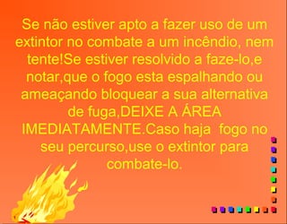Se não estiver apto a fazer uso de um
extintor no combate a um incêndio, nem
tente!Se estiver resolvido a faze-lo,e
notar,que o fogo esta espalhando ou
ameaçando bloquear a sua alternativa
de fuga,DEIXE A ÁREA
IMEDIATAMENTE.Caso haja fogo no
seu percurso,use o extintor para
combate-lo.
 