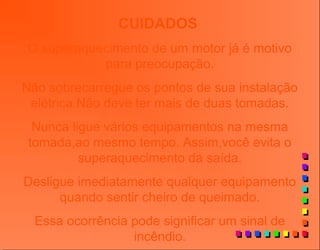 CUIDADOS
O superaquecimento de um motor já é motivo
para preocupação.
Não sobrecarregue os pontos de sua instalação
elétrica.Não deve ter mais de duas tomadas.
Nunca ligue vários equipamentos na mesma
tomada,ao mesmo tempo. Assim,você evita o
superaquecimento da saída.
Desligue imediatamente qualquer equipamento
quando sentir cheiro de queimado.
Essa ocorrência pode significar um sinal de
incêndio.
 