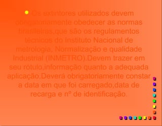  Os extintores utilizados devem
obrigatoriamente obedecer as normas
brasileiras,que são os regulamentos
técnicos do Instituto Nacional de
metrologia, Normalização e qualidade
Industrial (INMETRO).Devem trazer em
seu rótulo,informação quanto a adequada
aplicação.Deverá obrigatoriamente constar
a data em que foi carregado,data de
recarga e nº de identificação.
 