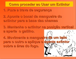 Como proceder ao Usar um ExtintorComo proceder ao Usar um Extintor
1. Puxe a trava de segurança1. Puxe a trava de segurança
2. Aponte o bocal da mangueira do2. Aponte o bocal da mangueira do
extintor para a base das chamasextintor para a base das chamas
3. Mantenha o extintor na posição vertical3. Mantenha o extintor na posição vertical
a aperte o gatilho.a aperte o gatilho.
4. Movimente a mangueira de um lado4. Movimente a mangueira de um lado
para o outro e aplique o agente extintorpara o outro e aplique o agente extintor
sobre a área do fogo.sobre a área do fogo.
 