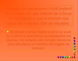 Nunca use elevadores.Você poderá
ficar preso em seu interior se a força
for desligada,o que é comum nos
casos de incêndio.Use as escadas.
 Ao atingir o térreo, feche a porta se você
for o ultimo a abandonar as instalações em
chamas. No entanto,não convém tranca-la,
pois dificultaria os trabalho da brigada de
incêndio.
 