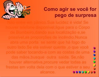 Como agir se você for
pego de surpresa
Não entre em pânico.Sua lucidez é vida! Se
houver telefone disponível,ligue para o Corpo
de Bombeiro,dando sua localização e,se
possível,as proporções de incêndio.Nunca
abra uma porta se sentir que há fogo do
outro lado.Se ela estiver quente ,o que você
pode saber tocando-a com as costas de uma
das mãos,busque outra saída. Se,não
houver alternativa,procure vedar todas as
frestas em volta dela com o que estiver a seu
alcance.
 