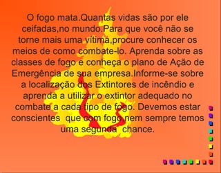O fogo mata.Quantas vidas são por ele
ceifadas,no mundo.Para que você não se
torne mais uma vítima,procure conhecer os
meios de como combate-lo. Aprenda sobre as
classes de fogo e conheça o plano de Ação de
Emergência de sua empresa.Informe-se sobre
a localização dos Extintores de incêndio e
aprenda a utilizar o extintor adequado no
combate a cada tipo de fogo. Devemos estar
conscientes que com fogo,nem sempre temos
uma segunda chance.
 