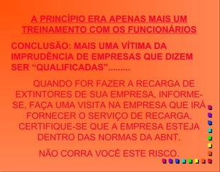 A PRINCÍPIO ERA APENAS MAIS UM
TREINAMENTO COM OS FUNCIONÁRIOS
CONCLUSÃO: MAIS UMA VÍTIMA DA
IMPRUDÊNCIA DE EMPRESAS QUE DIZEM
SER “QUALIFICADAS”.........
QUANDO FOR FAZER A RECARGA DE
EXTINTORES DE SUA EMPRESA, INFORME-
SE, FAÇA UMA VISITA NA EMPRESA QUE IRÁ
FORNECER O SERVIÇO DE RECARGA,
CERTIFIQUE-SE QUE A EMPRESA ESTEJA
DENTRO DAS NORMAS DA ABNT.
NÃO CORRA VOCÊ ESTE RISCO.
 
