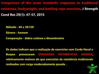 Método - 04 x 30:120
Gênero - homem
Comparação - dobra cutânea e dinamômetro
Os dados indicam que a realização de exercícios com Corda Naval e
Burpee provocaram DEMANDAS METABÓLICAS AGUDAS,
relativamente maiores do que exercícios de resistência tradicionais
realizados com carga moderadamente pesada .
Comparison of the acute metabolic responses to traditional
resistance, bodyweight, and battling rope exercises. J Strength
Cond Res 29(1): 47-57, 2015
 