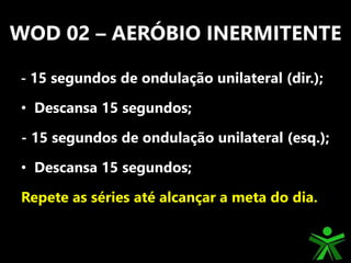 WOD 02 – AERÓBIO INERMITENTE
- 15 segundos de ondulação unilateral (dir.);
• Descansa 15 segundos;
- 15 segundos de ondulação unilateral (esq.);
• Descansa 15 segundos;
Repete as séries até alcançar a meta do dia.
 