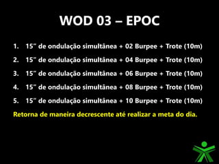 WOD 03 – EPOC
1. 15” de ondulação simultânea + 02 Burpee + Trote (10m)
2. 15” de ondulação simultânea + 04 Burpee + Trote (10m)
3. 15” de ondulação simultânea + 06 Burpee + Trote (10m)
4. 15” de ondulação simultânea + 08 Burpee + Trote (10m)
5. 15” de ondulação simultânea + 10 Burpee + Trote (10m)
Retorna de maneira decrescente até realizar a meta do dia.
 