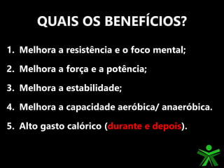 QUAIS OS BENEFÍCIOS?
1. Melhora a resistência e o foco mental;
2. Melhora a força e a potência;
3. Melhora a estabilidade;
4. Melhora a capacidade aeróbica/ anaeróbica.
5. Alto gasto calórico (durante e depois).
 