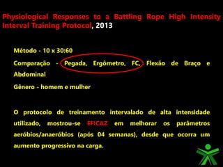 Método - 10 x 30:60
Comparação - Pegada, Ergômetro, FC, Flexão de Braço e
Abdominal
Gênero - homem e mulher
O protocolo de treinamento intervalado de alta intensidade
utilizado, mostrou-se EFICAZ em melhorar os parâmetros
aeróbios/anaeróbios (após 04 semanas), desde que ocorra um
aumento progressivo na carga.
Physiological Responses to a Battling Rope High Intensity
Interval Training Protocol, 2013
 