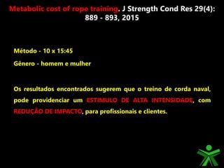 Método - 10 x 15:45
Gênero - homem e mulher
Os resultados encontrados sugerem que o treino de corda naval,
pode providenciar um ESTIMULO DE ALTA INTENSIDADE, com
REDUÇÃO DE IMPACTO, para profissionais e clientes.
Metabolic cost of rope training. J Strength Cond Res 29(4):
889 - 893, 2015
 