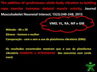 Método - 06 x 20
Gênero - homem e mulher
Comparação - com e sem o uso da plataforma vibratória (EMG)
Os resultados encontrados mostram que o uso de plataforma
vibratória AUMENTA A INTENSIDADE dos exercícios com corda
naval.
The addition of synchronous whole-body vibration to battling
rope exercise increases skeletal muscle activity. Journal
Musculoskelet Neuronal Interact; 15(3):240-248, 2015
VMO, VL, RA, MF e GM
 