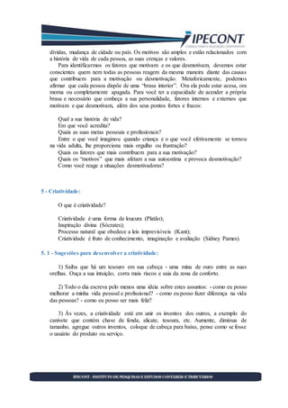 dívidas, mudança de cidade ou país. Os motivos são amplos e estão relacionados com
a história de vida de cada pessoa, as suas crenças e valores.
Para identificarmos os fatores que motivam e os que desmotivam, devemos estar
conscientes quem nem todas as pessoas reagem da mesma maneira diante das causas
que contribuem para a motivação ou desmotivação. Metaforicamente, podemos
afirmar que cada pessoa dispõe de uma “brasa interior”. Ora ela pode estar acesa, ora
morna ou completamente apagada. Para você ter a capacidade de acender a própria
brasa e necessário que conheça a sua personalidade, fatores internos e externos que
motivam e que desmotivam, além dos seus pontos fortes e fracos:
Qual a sua história de vida?
Em que você acredita?
Quais as suas metas pessoais e profissionais?
Entre o que você imaginou quando criança e o que você efetivamente se tornou
na vida adulta, lhe proporciona mais orgulho ou frustração?
Quais os fatores que mais contribuem para a sua motivação?
Quais os “motivos” que mais afetam a sua autoestima e provoca desmotivação?
Como você reage a situações desmotivadoras?
5 - Criatividade:
O que é criatividade?
Criatividade é uma forma de loucura (Platão);
Inspiração divina (Sócrates);
Processo natural que obedece a leis imprevisíveis (Kant);
Criatividade é fruto de conhecimento, imaginação e avaliação (Sidney Pames).
5. 1 - Sugestões para desenvolver a criatividade:
1) Saiba que há um tesouro em sua cabeça - uma mina de ouro entre as suas
orelhas. Ouça a sua intuição, corra mais riscos e saia da zona de conforto.
2) Todo o dia escreva pelo menos uma ideia sobre estes assuntos: - como eu posso
melhorar a minha vida pessoal e profissional? - como eu posso fazer diferença na vida
das pessoas? - como eu posso ser mais feliz?
3) Às vezes, a criatividade está em unir os inventos dos outros, a exemplo do
canivete que contém chave de fenda, alicate, tesoura, etc. Aumente, diminua de
tamanho, agregue outros inventos, coloque de cabeça para baixo, pense como se fosse
o usuário do produto ou serviço.
 