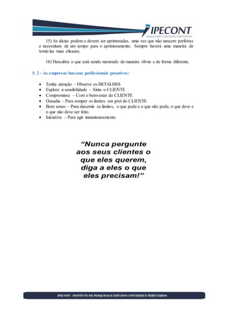 15) As ideias podem e devem ser aprimoradas, uma vez que não nascem perfeitas
e necessitam de um tempo para o aprimoramento. Sempre haverá uma maneira de
torná-las mais eficazes.
16) Descubra o que está sendo mostrado de maneira óbvia e de forma diferente.
5. 2 - As empresas buscam profissionais proativos:
 Tenha atenção – Observe os DETALHES
 Explore a sensibilidade – Sinta o CLIENTE
 Compromisso – Com o bem-estar do CLIENTE
 Ousadia – Para romper os limites em prol do CLIENTE
 Bom senso – Para discernir os limites, o que pode e o que não pode, o que deve e
o que não deve ser feito.
 Iniciativa – Para agir instantaneamente.
 