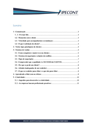 Sumário
1 - Comunicação.................................................................................................................3
1 . 1 - O corpo fala...........................................................................................................3
1.2 - Momentos com o cliente ..........................................................................................3
1.3 - Velocidade para acompanharmos as mudanças:.....................................................3
1.4 - O que é satisfação do cliente?..................................................................................3
2 - Vários tipos psicológicos de clientes:..............................................................................4
3 - Técnicas de vendas:.......................................................................................................4
3.1 - Como conquistar e manter os seus clientes:.............................................................5
3.2 - Técnicas de negociação e soluções de conflitos.........................................................6
3.3 - Tipos de negociação: ...............................................................................................7
3.4 - Compreender que a qualidade é o SUCESSO do CLIENTE:..................................7
3.5 - Por que se perde um cliente?...................................................................................8
3.6 - Atitudes inadequadas de um vendedor:...................................................................8
3.7 - O que eu vendedor posso falar e o que não posso falar:...........................................8
4 - Aprendendo a lidar com as críticas:...............................................................................8
5 - Criatividade:...............................................................................................................10
5. 1 - Sugestões para desenvolver a criatividade:...........................................................10
5. 2 - As empresas buscam profissionais proativos:.......................................................12
 
