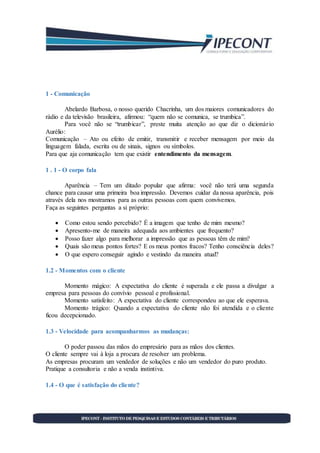 1 - Comunicação
Abelardo Barbosa, o nosso querido Chacrinha, um dos maiores comunicadores do
rádio e da televisão brasileira, afirmou: “quem não se comunica, se trumbica”.
Para você não se “trumbicar”, preste muita atenção ao que diz o dicionário
Aurélio:
Comunicação – Ato ou efeito de emitir, transmitir e receber mensagem por meio da
linguagem falada, escrita ou de sinais, signos ou símbolos.
Para que aja comunicação tem que existir entendimento da mensagem.
1 . 1 - O corpo fala
Aparência – Tem um ditado popular que afirma: você não terá uma segunda
chance para causar uma primeira boa impressão. Devemos cuidar da nossa aparência, pois
através dela nos mostramos para as outras pessoas com quem convivemos.
Faça as seguintes perguntas a si próprio:
 Como estou sendo percebido? É a imagem que tenho de mim mesmo?
 Apresento-me de maneira adequada aos ambientes que frequento?
 Posso fazer algo para melhorar a impressão que as pessoas têm de mim?
 Quais são meus pontos fortes? E os meus pontos fracos? Tenho consciência deles?
 O que espero conseguir agindo e vestindo da maneira atual?
1.2 - Momentos com o cliente
Momento mágico: A expectativa do cliente é superada e ele passa a divulgar a
empresa para pessoas do convívio pessoal e profissional.
Momento satisfeito: A expectativa do cliente correspondeu ao que ele esperava.
Momento trágico: Quando a expectativa do cliente não foi atendida e o cliente
ficou decepcionado.
1.3 - Velocidade para acompanharmos as mudanças:
O poder passou das mãos do empresário para as mãos dos clientes.
O cliente sempre vai à loja a procura de resolver um problema.
As empresas procuram um vendedor de soluções e não um vendedor do puro produto.
Pratique a consultoria e não a venda instintiva.
1.4 - O que é satisfação do cliente?
 