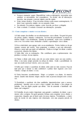  Fornecer orientação segura: Disponibilizar todas as informações necessárias para
satisfazer as necessidades dos consumidores. Na dúvida, não dê informação
incorreta, mas pesquise e procure alguém para lhe ajudar.
 Evitar termos técnicos: O uso de termos técnicos pode causar constrangimento. O
ideal é usar expressões simples em voz pausada e clara.
 Ser educado: Use palavras mágicas como: bom dia, por favor e obrigada.
 Falar a verdade: A verdade é essencial nas informações prestadas.
3.1 - Como conquistar e manter os seus clientes:
1) Cuide sempre dos detalhes no seu relacionamento com o cliente. Em geral ele gosta
de cortesia, rapidez, simpatia e entusiasmo. Um bom dia pessoalmente ou através do
telefone facilita o seu atendimento. Quando for pertinente, sorria com o semblante e
com a voz. Um sorriso vence obstáculos e facilita a aproximação com o cliente.
2) Use a criatividade para agregar valor ao seu atendimento. Porém, lembre-se de que
somente cortesia não resolve. Seja competente e conheça o que está oferecendo.
Observe e anote tudo que puder ser melhorado. Ponha-se no lugar do cliente e analise
as possíveis objeções dos clientes.
3) Saiba lidar com as reclamações. Elas contribuem para o aprimoramento dos
produtos e serviços da sua empresa.
4) Chame o cliente pelo nome, pois ele soa como música suave aos seus ouvidos.
Deixe o seu nome sempre presente na cabeça do cliente. Avalie a possibilidade de
usar um crachá (em local visível), com o seu nome.
5) Saiba que o tempo e a paciência do cliente estão cada vez mais escassos. Faça de
tudo para que o mesmo se sinta confortável e prático fazer negócios com você.
Valorize o tempo do cliente e o seu.
6) Todos buscamos reconhecimento. Elogie a si próprio e ao cliente, de maneira
sincera. Quanto mais fazemos elogios sinceros mais as pessoas desejam ouvir a nossa
voz.
7) Persistência e paciência são duas qualidades importantíssimas para o sucesso
profissional. Aprenda com os erros e ouça a opinião dos clientes e dos colegas de
trabalho. Tem um ditado popular que afirma: “chá de camomila e humildade não
fazem mal a ninguém”.
8) O trabalho de pós-venda é importante para garantir a satisfação do cliente e que o
mesmo volte a comprar. Em geral gastamos fortunas para conquistar novos clientes e
esquecemos daqueles que já fazem parte da nossa empresa. Normalmente, a maior
parte da receita de uma empresa está relacionada com uma pequena parcela de
clientes.
 