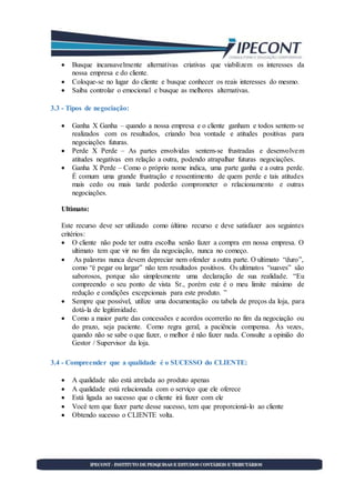  Busque incansavelmente alternativas criativas que viabilizem os interesses da
nossa empresa e do cliente.
 Coloque-se no lugar do cliente e busque conhecer os reais interesses do mesmo.
 Saiba controlar o emocional e busque as melhores alternativas.
3.3 - Tipos de negociação:
 Ganha X Ganha – quando a nossa empresa e o cliente ganham e todos sentem-se
realizados com os resultados, criando boa vontade e atitudes positivas para
negociações futuras.
 Perde X Perde – As partes envolvidas sentem-se frustradas e desenvolvem
atitudes negativas em relação a outra, podendo atrapalhar futuras negociações.
 Ganha X Perde – Como o próprio nome indica, uma parte ganha e a outra perde.
É comum uma grande frustração e ressentimento de quem perde e tais atitudes
mais cedo ou mais tarde poderão comprometer o relacionamento e outras
negociações.
Ultimato:
Este recurso deve ser utilizado como último recurso e deve satisfazer aos seguintes
critérios:
 O cliente não pode ter outra escolha senão fazer a compra em nossa empresa. O
ultimato tem que vir no fim da negociação, nunca no começo.
 As palavras nunca devem depreciar nem ofender a outra parte. O ultimato “duro”,
como “é pegar ou largar” não tem resultados positivos. Os ultimatos “suaves” são
saborosos, porque são simplesmente uma declaração de sua realidade. “Eu
compreendo o seu ponto de vista Sr., porém este é o meu limite máximo de
redução e condições excepcionais para este produto. ”
 Sempre que possível, utilize uma documentação ou tabela de preços da loja, para
dotá-la de legitimidade.
 Como a maior parte das concessões e acordos ocorrerão no fim da negociação ou
do prazo, seja paciente. Como regra geral, a paciência compensa. Às vezes,
quando não se sabe o que fazer, o melhor é não fazer nada. Consulte a opinião do
Gestor / Supervisor da loja.
3.4 - Compreender que a qualidade é o SUCESSO do CLIENTE:
 A qualidade não está atrelada ao produto apenas
 A qualidade está relacionada com o serviço que ele oferece
 Está ligada ao sucesso que o cliente irá fazer com ele
 Você tem que fazer parte desse sucesso, tem que proporcioná-lo ao cliente
 Obtendo sucesso o CLIENTE volta.
 