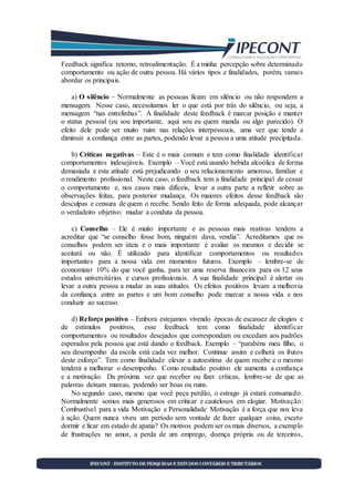 Feedback significa retorno, retroalimentação. É a minha percepção sobre determinado
comportamento ou ação de outra pessoa. Há vários tipos e finalidades, porém, vamos
abordar os principais.
a) O silêncio – Normalmente as pessoas ficam em silêncio ou não respondem a
mensagem. Nesse caso, necessitamos ler o que está por trás do silêncio, ou seja, a
mensagem “nas entrelinhas”. A finalidade deste feedback é marcar posição e manter
o status pessoal (eu sou importante, aqui sou eu quem manda ou algo parecido). O
efeito dele pode ser muito ruim nas relações interpessoais, uma vez que tende a
diminuir a confiança entre as partes, podendo levar a pessoa a uma atitude precipitada.
b) Críticas negativas – Este é o mais comum e tem como finalidade identificar
comportamentos indesejáveis. Exemplo – Você está usando bebida alcoólica de forma
demasiada e esta atitude está prejudicando o seu relacionamento amoroso, familiar e
o rendimento profissional. Neste caso, o feedback tem a finalidade principal de cessar
o comportamento e, nos casos mais difíceis, levar a outra parte a refletir sobre as
observações feitas, para posterior mudança. Os maiores efeitos desse feedback são
desculpas e censura de quem o recebe. Sendo feito de forma adequada, pode alcançar
o verdadeiro objetivo: mudar a conduta da pessoa.
c) Conselho – Ele é muito importante e as pessoas mais reativas tendem a
acreditar que “se conselho fosse bom, ninguém dava, vendia”. Acreditamos que os
conselhos podem ser úteis e o mais importante é avaliar os mesmos e decidir se
aceitará ou não. É utilizado para identificar comportamentos ou resultados
importantes para a nossa vida em momentos futuros. Exemplo – lembre-se de
economizar 10% do que você ganha, para ter uma reserva financeira para os 12 seus
estudos universitários e cursos profissionais. A sua finalidade principal é alertar ou
levar a outra pessoa a mudar as suas atitudes. Os efeitos positivos levam a melhoria
da confiança entre as partes e um bom conselho pode marcar a nossa vida e nos
conduzir ao sucesso.
d) Reforço positivo – Embora estejamos vivendo épocas de escassez de elogios e
de estímulos positivos, esse feedback tem como finalidade identificar
comportamentos ou resultados desejados que correspondam ou excedam aos padrões
esperados pela pessoa que está dando o feedback. Exemplo – “parabéns meu filho, o
seu desempenho da escola está cada vez melhor. Continue assim e colherá os frutos
deste esforço”. Tem como finalidade elevar a autoestima de quem recebe e o mesmo
tenderá a melhorar o desempenho. Como resultado positivo ele aumenta a confiança
e a motivação. Da próxima vez que receber ou fizer críticas, lembre-se de que as
palavras deixam marcas, podendo ser boas ou ruins.
No segundo caso, mesmo que você peça perdão, o estrago já estará consumado.
Normalmente somos mais generosos em criticar e cautelosos em elogiar. Motivação:
Combustível para a vida Motivação e Personalidade Motivação é a força que nos leva
à ação. Quem nunca viveu um período sem vontade de fazer qualquer coisa, exceto
dormir e ficar em estado de apatia? Os motivos podem ser os mais diversos, a exemplo
de frustrações no amor, a perda de um emprego, doença própria ou de terceiros,
 