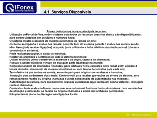 Abaixo destacamos nossos principais recursos: Utilização de Portal de Voz ,  onde o sistema com todos os recursos descritos abaixo são disponibilizados, para serem utilizados em celulares e números fixos; O sistema mostra e atualiza de maneira automática os ramais on-line; O cliente acompanha o status dos ramais: controle total do sistema perante o status dos ramais, sendo eles, livre (pode receber ligações), ocupado (esta utilizando a linha telefônica) ou indisponível (não esta conectada no sistema); Pode realizar gravações e baixar as mesmas; Relatórios analíticos e sintéticos de todo o sistema telefônico; Utilizar recursos como transferência assistida e as cegas, captura de chamadas; Possuir e utilizar números virtuais de qualquer parte localidade no mundo;  Redirecionamento de chamadas recebidas, para telefones fixos, celulares outro ramal VoIP, com até 3 locais distintos, chamando de maneira simultânea ou com tempo de tentativa para cada um; Transferências por ambos os ramais, somente por quem originar ou receber as chamadas;  Interação com parâmetros dos ramais. Como e-mail para receber gravações ou avisos do sistema, se o ramal somente recebe ou origina chamadas e ainda se necessita de autenticação nas mesmas; Autenticação de ramais, para que somente pessoas autorizadas (que conheçam senha sistema), consigam realizar chamadas; O próprio cliente pode configurar como quer que cada ramal funcione dentro do sistema, com permissões de ativação e inativação, se recebe ou origina chamadas e ainda tem ambas as permissões; Não precisa de plano de discagem nas ligações locais. 4.1  Serviços Disponíveis 