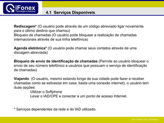 Rediscagem*  (O usuário pode através de um código abreviado ligar novamente para o último destino que chamou) Bloqueio de chamadas (O usuário pode bloquear a realização de chamadas internacionais através de sua linha telefônica) Agenda eletrônica*  (O usuário pode chamar seus contatos através de uma discagem abreviada) Bloqueio de envio de identificação de chamadas  (Permite ao usuário bloquear o envio de seu número telefônico a usuários que possuam o serviço de identificação de chamadas) Viajando  (O usuário, mesmo estando longe de sua cidade pode fazer e receber chamadas como se estivesse em casa, basta uma conexão internet), o usuário tem duas opções: Utilizar o Softphone Levar o IAD/CPE e conectar a um ponto de acesso Internet. *   Serviços dependentes da rede e do IAD utilizado. 4.1  Serviços Disponíveis 