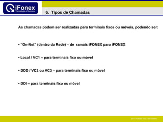As chamadas podem ser realizadas para terminais fixos ou móveis, podendo ser: • “ On-Net” (dentro da Rede) – de  ramais iFONEX para iFONEX •   Local / VC1 – para terminais fixo ou móvel •   DDD / VC2 ou VC3 – para terminais fixo ou móvel •   DDI  – para terminais fixo ou móvel 6.  Tipos de Chamadas 