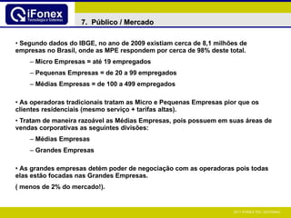 Segundo dados do IBGE, no ano de 2009 existiam cerca de 8,1 milhões de empresas no Brasil, onde as MPE respondem por cerca de 98% deste total. Micro Empresas = até 19 empregados Pequenas Empresas = de 20 a 99 empregados Médias Empresas = de 100 a 499 empregados As operadoras tradicionais tratam as Micro e Pequenas Empresas pior que os clientes residenciais (mesmo serviço + tarifas altas). Tratam de maneira razoável as Médias Empresas, pois possuem em suas áreas de vendas corporativas as seguintes divisões: Médias Empresas Grandes Empresas As grandes empresas detém poder de negociação com as operadoras pois todas elas estão focadas nas Grandes Empresas. ( menos de 2% do mercado!).  7.  Público / Mercado 