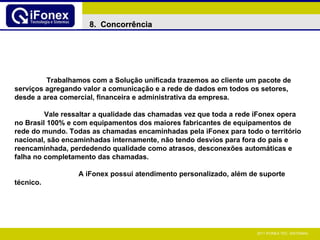 Trabalhamos com a Solução unificada trazemos ao cliente um pacote de serviços agregando valor a comunicação e a rede de dados em todos os setores, desde a area comercial, financeira e administrativa da empresa.  Vale ressaltar a qualidade das chamadas vez que toda a rede iFonex opera no Brasil 100% e com equipamentos dos maiores fabricantes de equipamentos de rede do mundo. Todas as chamadas encaminhadas pela iFonex para todo o território nacional, são encaminhadas internamente, não tendo desvios para fora do país e reencaminhada, perdedendo qualidade como atrasos, desconexões automáticas e falha no completamento das chamadas. A iFonex possui atendimento personalizado, além de suporte técnico.   8.  Concorrência 
