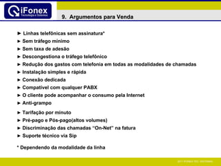 ►  Linhas telefônicas sem assinatura* ►   Sem tráfego mínimo ►   Sem taxa de adesão ►   Descongestiona o tráfego telefônico ►   Redução dos gastos com telefonia em todas as modalidades de chamadas ►   Instalação simples e rápida ►   Conexão dedicada ►   Compatível com qualquer PABX ►   O cliente pode acompanhar o consumo pela Internet ►   Anti-grampo ►   Tarifação por minuto ►   Pré-pago e Pós-pago(altos volumes) ►   Discriminação das chamadas “On-Net” na fatura ►   Suporte técnico via Sip  * Dependendo da modalidade da linha 9.  Argumentos para Venda 