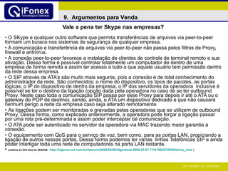 Vale a pena ter Skype nas empresas?   O SKype e qualquer outro software que permita transferências de arquivos via peer-to-peer formam um buraco nos sistemas de segurança de qualquer empresa. A comunicação e transferência de arquivos via peer-to-peer não passa pelos filtros de Proxy, firewall e antivírus.    A conexão peer-to-peer favorece a instalação de clientes de controle de terminal remoto e sua ativação. Dessa forma é possível controlar totalmente um computador de dentro de uma empresa de forma remota e assim ter acesso a tudo o que aquele usuário tem permissão dentro da rede dessa empresa. O SIP através de ATA’s são muito mais seguros, pois a conexão é de total conhecimento do administrador da rede. São conhecidos: o nome do dispositivo, os tipos de pacotes, as portas lógicas, o IP do dispositivo de dentro da empresa, o IP dos servidores da operadora  inclusive é possível se ter o destino da ligação (opção dada pela operadora no caso de se ter outbound Proxy. Neste caso toda a comunicação SIP passa por esse Proxy para depois ir até o ATA ou o gateway do POP de destino), sendo, ainda, o ATA um dispositivo dedicado e que não causará nenhum perigo a rede da empresa caso seja alterado remotamente.   As ligações podem ser monitoradas e gravadas pelas operadoras que se utilizem de outbound Proxy. Dessa forma, como explicado anteriormente, a operadora pode forçar a ligação passar por uma rota pré-determinada e assim poder interceptar tal comunicação.   O ATA pode ser autenticado no servidor da operadora via MAC trazendo maior garantia a conexão.   O equipamento com QoS para o serviço de voz, bem como, para as portas LAN, propiciando a ligação de outros nessas portas. Dessa forma podemos ter varias  linhas Telefônicas SIP e ainda poder interligar toda uma rede de computadores na porta LAN restante.  (matéria do IDG Now de 08/03/06 -  http://idgnow.uol.com.br/telecom/2006/03/08/idgnoticia.2006-03-07.1110190527/ IDGNoticia_view   ) 9.  Argumentos para Venda 