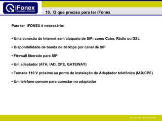 Para ter  iFONEX é necessário: •  Uma conexão de Internet sem bloqueio de SIP: como Cabo, Rádio ou DSL •   Disponibilidade de banda de 30 kbps por canal de SIP •   Firewall liberado para SIP •   Um adaptador (ATA, IAD, CPE, GATEWAY) •   Tomada 110 V próxima ao ponto de instalação do Adaptador telefônico (IAD/CPE) •   Um telefone comum para conectar no adaptador 10.  O que preciso para ter iFonex 