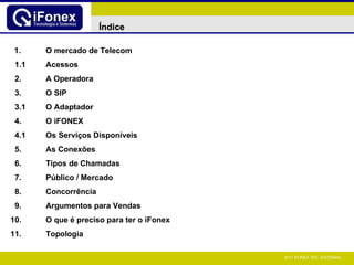 1. O mercado de Telecom 1.1 Acessos 2. A Operadora 3. O SIP 3.1 O Adaptador 4. O iFONEX 4.1 Os Serviços Disponíveis 5. As Conexões 6. Tipos de Chamadas 7. Público / Mercado 8. Concorrência 9. Argumentos para Vendas 10. O que é preciso para ter o iFonex 11. Topologia Índice 