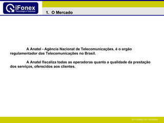 A Anatel - Agência Nacional de Telecomunicações, é o orgão regulamentador das Telecomunicações no Brasil. A Anatel fiscaliza todas as operadoras quanto a qualidade da prestação dos serviços, oferecidos aos clientes. 1.  O Mercado  