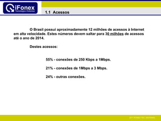 1.1  Acessos O Brasil possui aproximadamente 12 milhões de acessos à Internet em alta velocidade. Estes números devem saltar para 3 0 milhões  de acessos até o ano de 2014. Destes acessos: 55% - conexões de 250 Kbps a 1Mbps. 21% - conexões de 1Mbps a 3 Mbps.  24% - outras conexões.   