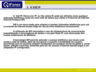 A  VoZ IP,  Voice over IP , ou Voz sobre IP, pode ser definida como qualquer aplicação telefônica usada em uma rede de dados que utiliza o Protocolo de Internet,  Internet Protocol (IP) . SIP é um novo modo para originar e receber chamadas telefônicas que usa a conexão de Internet banda larga em vez da linha telefônica convencional. A utilização de SIP racionaliza o uso da infraestrutura de comunicação, possibilitando a convergência de dados e voz pela Rede IP, com diminuição dos custos tradicionais de telefonia. A tecnologia SIP permite extender o acesso telefônico aos locais onde existe a rede de dados, além de incorporar o suporte à mobilidade do usuário, permitindo que os usuários estejam localizados em qualquer ponto do globo e, ainda assim, utilizem o serviço, bastando para tal, ter acesso à Internet (banda larga) e um adaptador IP configurado. 3.  O VOZ IP 