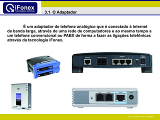 É um adaptador de telefone analógico que é conectado à Internet de banda larga, através de uma rede de computadores e ao mesmo tempo a um telefone convencional ou PABX de forma a fazer as ligações telefônicas através da tecnologia iFonex. 3.1  O Adaptador 
