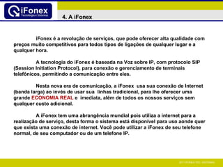 iFonex é a revolução de serviços, que pode oferecer alta qualidade com preços muito competitivos para todos tipos de ligações de qualquer lugar e a qualquer hora. A tecnologia do iFonex é baseada na Voz sobre IP, com protocolo SIP (Session Initiation Protocol), para conexão e gerenciamento de terminais telefônicos, permitindo a comunicação entre eles. Nesta nova era de comunicação, a iFonex  usa sua conexão de Internet (banda larga) ao invés de usar sua  linhas tradicional, para lhe oferecer uma grande  ECONOMIA REAL  e  imediata, além de todos os nossos serviços sem qualquer custo adicional. A iFonex tem uma abrangência mundial pois utiliza a internet para a realização de serviço, desta forma o sistema está disponível para uso aonde quer que exista uma conexão de internet. Você pode utilizar a iFonex de seu telefone normal, de seu computador ou de um telefone IP.   4. A iFonex 