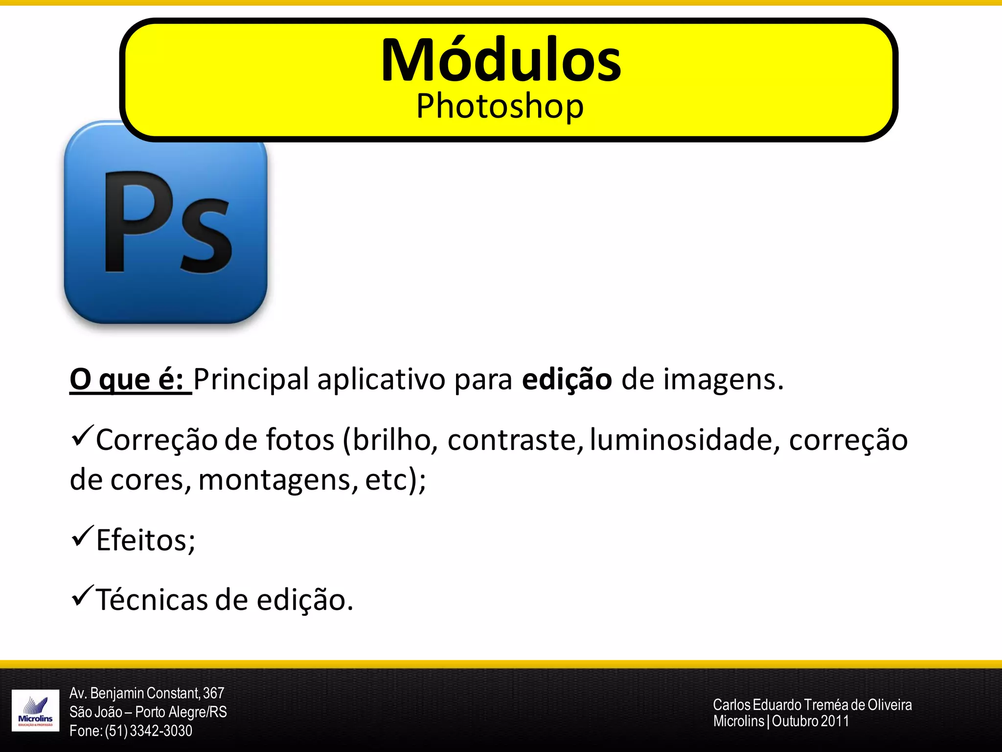 Módulos
                              Photoshop




O que é: Principal aplicativo para edição de imagens.
Correção de fotos (brilho, contraste, luminosidade, correção
de cores, montagens, etc);
Efeitos;
Técnicas de edição.

Av. Benjamin Constant, 367
São João – Porto Alegre/RS                     Carlos Eduardo Treméa de Oliveira
                                               Microlins | Outubro 2011
Fone: (51) 3342-3030
 