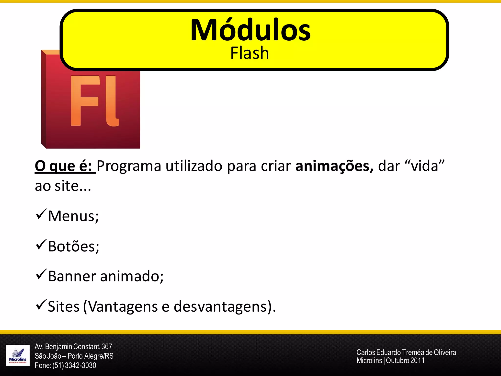 Módulos
                               Flash




O que é: Programa utilizado para criar animações, dar “vida”
ao site...
Menus;
Botões;
Banner animado;
Sites (Vantagens e desvantagens).

Av. Benjamin Constant, 367
São João – Porto Alegre/RS                     Carlos Eduardo Treméa de Oliveira
                                               Microlins | Outubro 2011
Fone: (51) 3342-3030
 