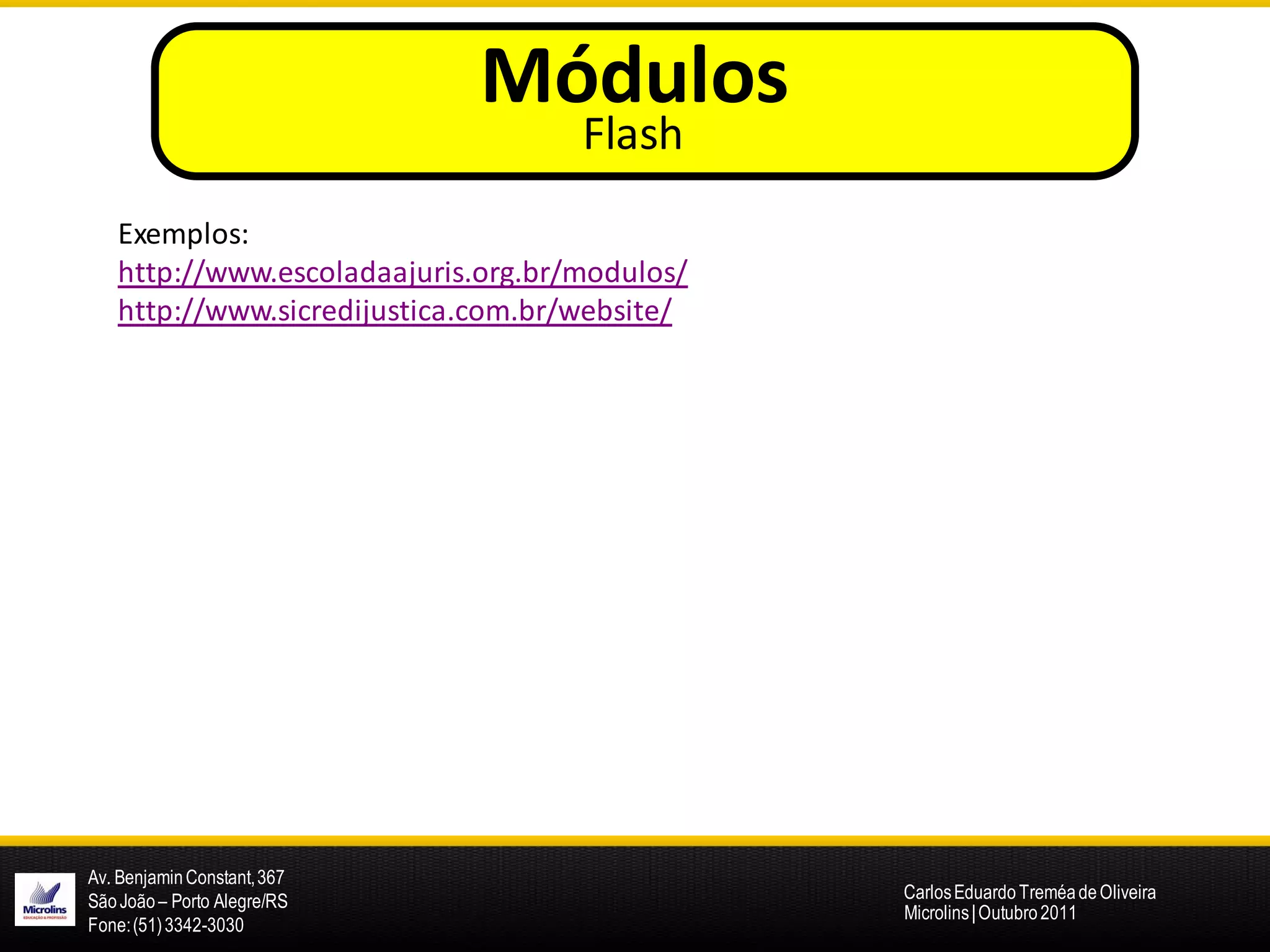 Módulos
                                    Flash
   Exemplos:
   http://www.escoladaajuris.org.br/modulos/
   http://www.sicredijustica.com.br/website/




Av. Benjamin Constant, 367
São João – Porto Alegre/RS                     Carlos Eduardo Treméa de Oliveira
                                               Microlins | Outubro 2011
Fone: (51) 3342-3030
 