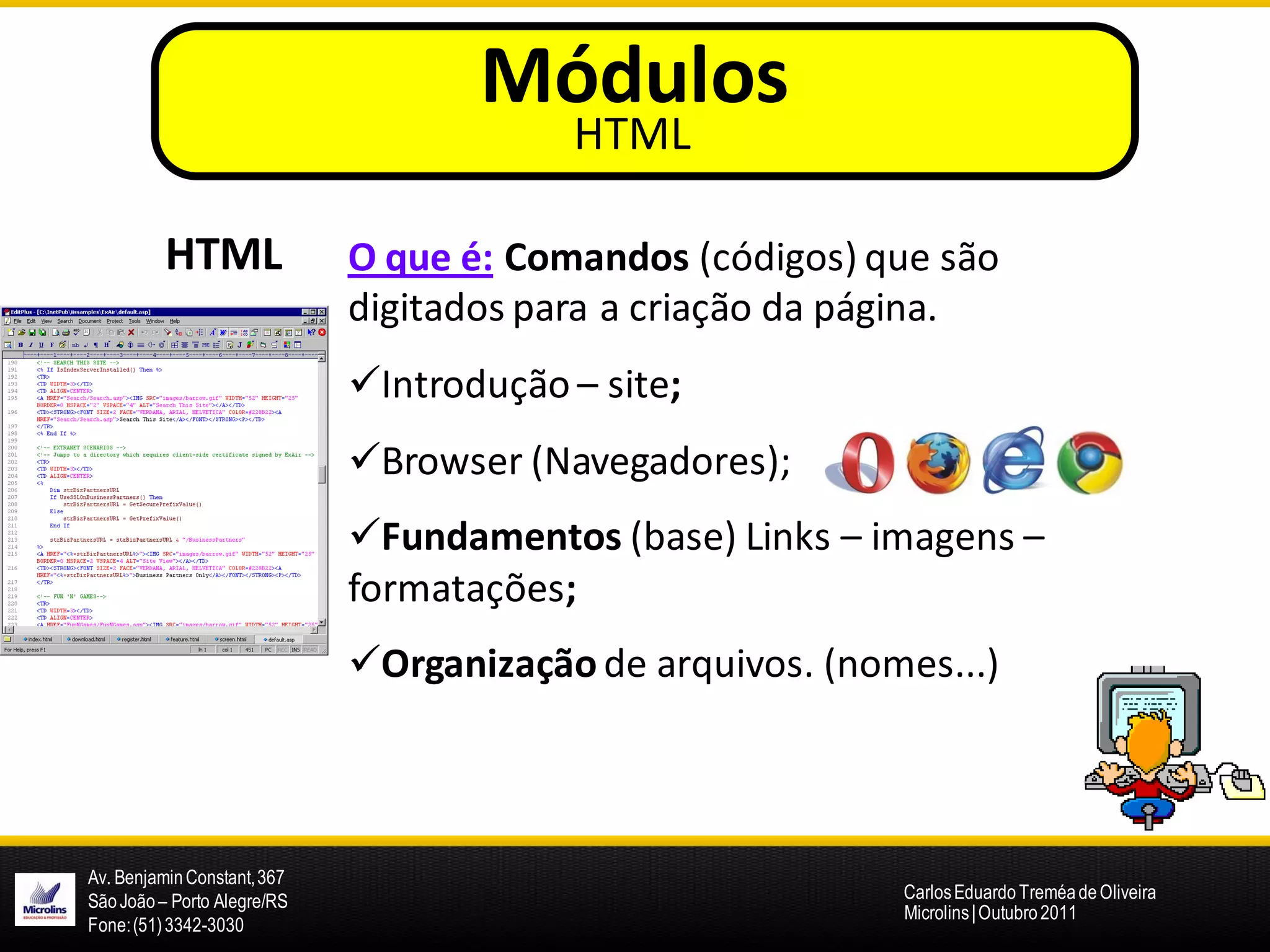 Módulos
                                         HTML

          HTML               O que é: Comandos (códigos) que são
                             digitados para a criação da página.
                             Introdução – site;
                             Browser (Navegadores);
                             Fundamentos (base) Links – imagens –
                             formatações;
                             Organização de arquivos. (nomes...)



Av. Benjamin Constant, 367
São João – Porto Alegre/RS                                 Carlos Eduardo Treméa de Oliveira
                                                           Microlins | Outubro 2011
Fone: (51) 3342-3030
 