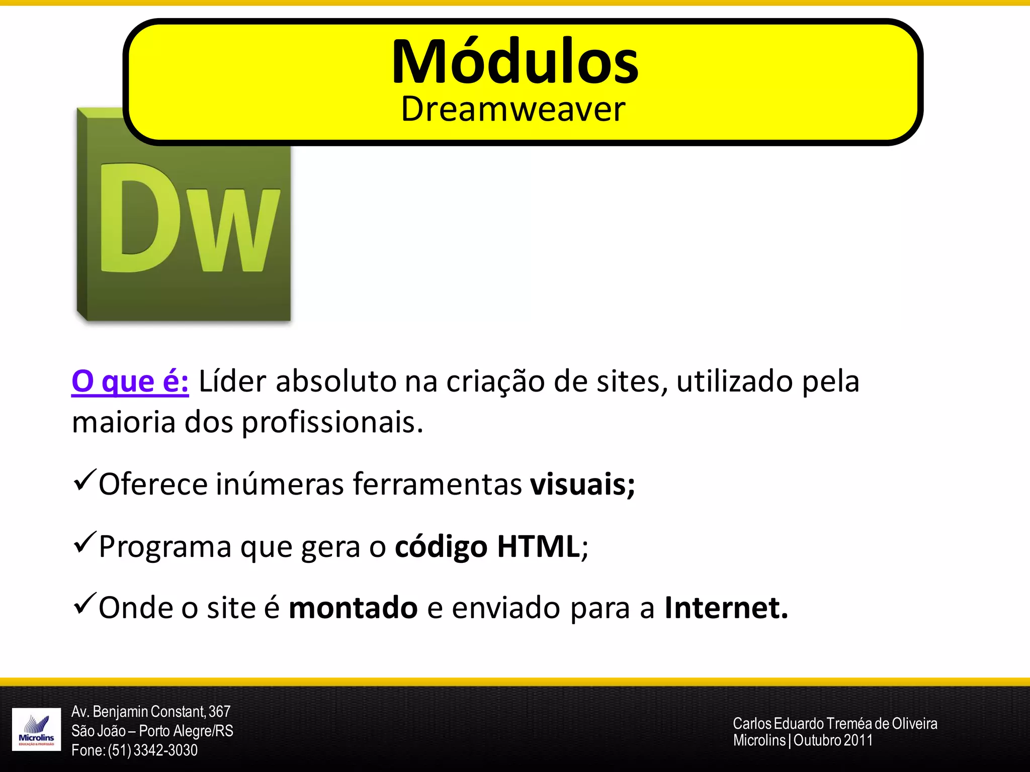 Módulos
                             Dreamweaver




O que é: Líder absoluto na criação de sites, utilizado pela
maioria dos profissionais.
Oferece inúmeras ferramentas visuais;
Programa que gera o código HTML;
Onde o site é montado e enviado para a Internet.

Av. Benjamin Constant, 367
São João – Porto Alegre/RS                       Carlos Eduardo Treméa de Oliveira
                                                 Microlins | Outubro 2011
Fone: (51) 3342-3030
 
